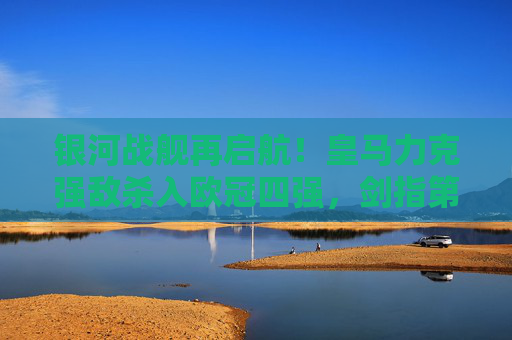 银河战舰再启航！皇马力克强敌杀入欧冠四强，剑指第15冠！银河战舰再启航！皇马杀入欧冠四强剑指第15冠