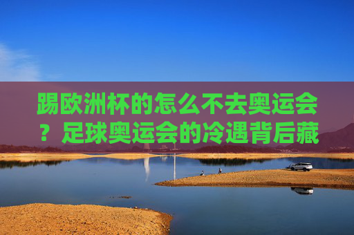 踢欧洲杯的怎么不去奥运会?足球奥运会的冷遇背后藏着三重真相,足球奥运会遇冷背后,欧洲杯球员缺席的三重真相 踢欧洲杯的怎么不去奥运会?足球奥运会的冷遇背后藏着三重真相,足球奥运会遇冷背后,欧洲杯球员缺席的三重真相