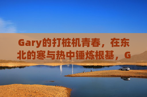 Gary的打桩机青春,在东北的寒与热中锤炼根基,Gary的打桩机青春,东北寒热锤炼根基 Gary的打桩机青春,在东北的寒与热中锤炼根基,Gary的打桩机青春,东北寒热锤炼根基