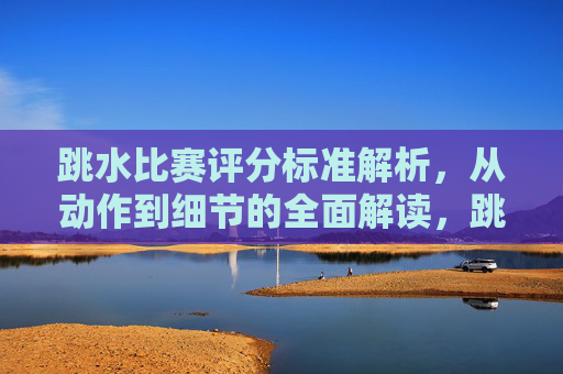 跳水比赛评分标准解析,从动作到细节的全面解读,跳水比赛评分标准,从动作到细节的全面解析 跳水比赛评分标准解析,从动作到细节的全面解读,跳水比赛评分标准,从动作到细节的全面解析