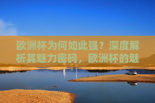 欧洲杯为何如此强?深度解析其魅力密码,欧洲杯的魅力密码,为何如此强大 欧洲杯为何如此强?深度解析其魅力密码,欧洲杯的魅力密码,为何如此强大