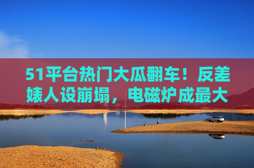 51平台热门大瓜翻车!反差婊人设崩塌,电磁炉成最大讽刺道具,51平台热门大瓜翻车!反差婊人设崩塌,电磁炉成最大讽刺道具 51平台热门大瓜翻车!反差婊人设崩塌,电磁炉成最大讽刺道具,51平台热门大瓜翻车!反差婊人设崩塌,电磁炉成最大讽刺道具