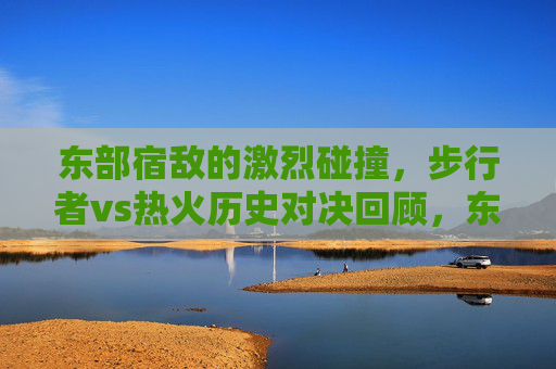 东部宿敌的激烈碰撞,步行者vs热火历史对决回顾,东部宿敌的激战,步行者vs热火历史对决回顾 东部宿敌的激烈碰撞,步行者vs热火历史对决回顾,东部宿敌的激战,步行者vs热火历史对决回顾