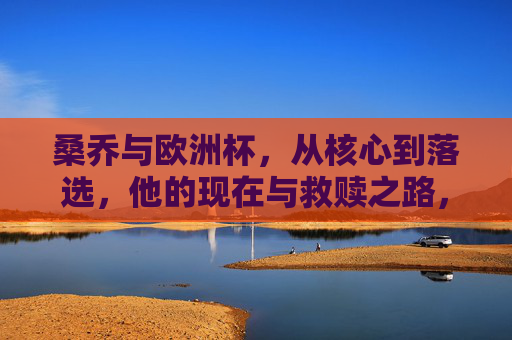 桑乔与欧洲杯,从核心到落选,他的现在与救赎之路,桑乔,欧洲杯从核心到落选,救赎之路 桑乔与欧洲杯,从核心到落选,他的现在与救赎之路,桑乔,欧洲杯从核心到落选,救赎之路