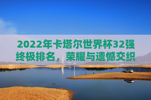 2022年卡塔尔世界杯32强终极排名，荣耀与遗憾交织的足球史诗，2022卡塔尔世界杯32强终极排名，荣耀与遗憾交织的足球史诗