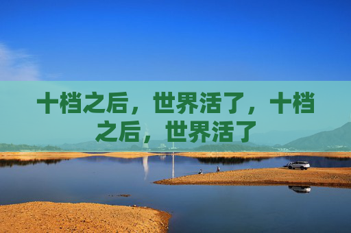 十档之后,世界活了,十档之后,世界活了 十档之后,世界活了,十档之后,世界活了