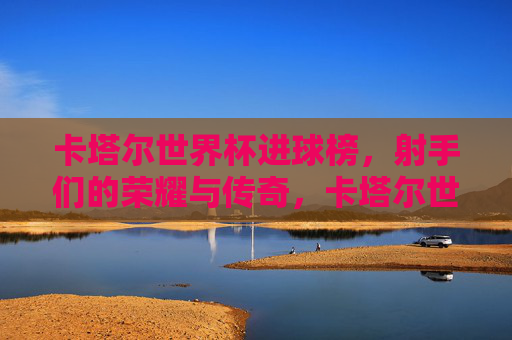 卡塔尔世界杯进球榜,射手们的荣耀与传奇,卡塔尔世界杯射手进球榜,荣耀与传奇 卡塔尔世界杯进球榜,射手们的荣耀与传奇,卡塔尔世界杯射手进球榜,荣耀与传奇