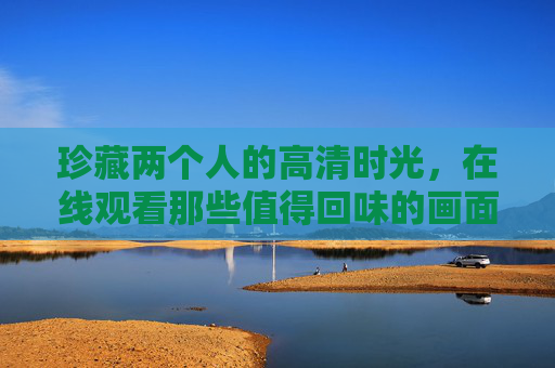 珍藏两个人的高清时光，在线观看那些值得回味的画面，珍藏两个人的高清时光，在线回味的画面