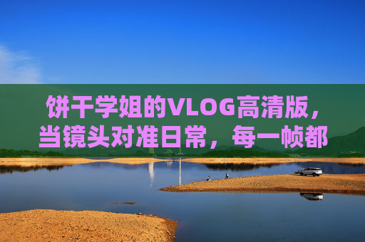 饼干学姐的VLOG高清版,当镜头对准日常,每一帧都是青春的注脚,饼干学姐的日常VLOG,高清帧帧,青春注脚 饼干学姐的VLOG高清版,当镜头对准日常,每一帧都是青春的注脚,饼干学姐的日常VLOG,高清帧帧,青春注脚