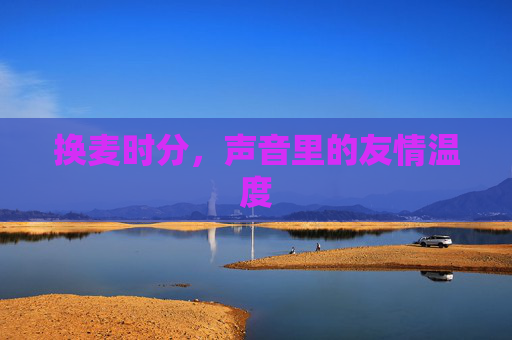 换麦时分,声音里的友情温度 换麦时分,声音里的友情温度