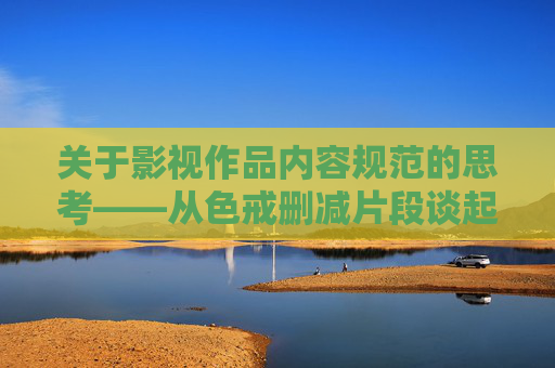 关于影视作品内容规范的思考——从色戒删减片段谈起,从色戒删减片段看影视内容规范 关于影视作品内容规范的思考——从色戒删减片段谈起,从色戒删减片段看影视内容规范