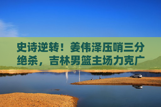 史诗逆转!姜伟泽压哨三分绝杀,吉林男篮主场力克广东男篮 史诗逆转!姜伟泽压哨三分绝杀,吉林男篮主场力克广东男篮