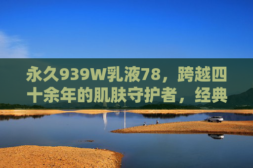 永久939W乳液78,跨越四十余年的肌肤守护者,经典永不过时的液体黄金,永久939W乳液,四十余年肌肤守护,经典液体黄金 永久939W乳液78,跨越四十余年的肌肤守护者,经典永不过时的液体黄金,永久939W乳液,四十余年肌肤守护,经典液体黄金