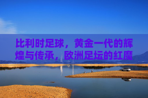 比利时足球,黄金一代的辉煌与传承,欧洲足坛的红魔实力几何?比利时足球,黄金一代的辉煌传承与红魔实力 比利时足球,黄金一代的辉煌与传承,欧洲足坛的红魔实力几何?比利时足球,黄金一代的辉煌传承与红魔实力