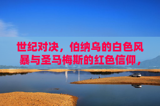 世纪对决,伯纳乌的白色风暴与圣马梅斯的红色信仰,世纪对决,伯纳乌白色风暴VS圣马梅斯红色信仰 世纪对决,伯纳乌的白色风暴与圣马梅斯的红色信仰,世纪对决,伯纳乌白色风暴VS圣马梅斯红色信仰
