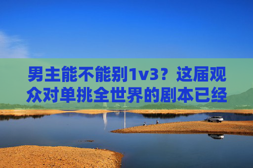 男主能不能别1v3?这届观众对单挑全世界的剧本已经累了,观众厌了!男主别再1v3单挑全世界 男主能不能别1v3?这届观众对单挑全世界的剧本已经累了,观众厌了!男主别再1v3单挑全世界