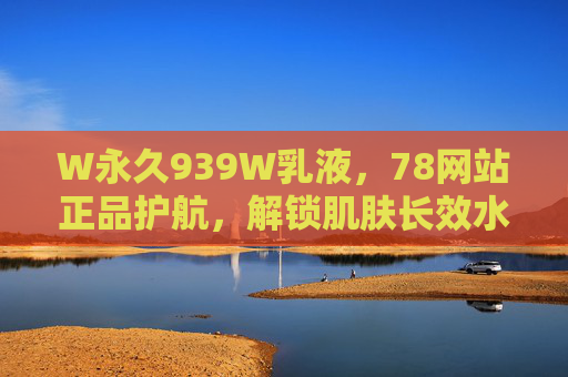 W永久939W乳液,78网站正品护航,解锁肌肤长效水润密码,W永久939W乳液,78网站正品护航,解锁肌肤长效水润 W永久939W乳液,78网站正品护航,解锁肌肤长效水润密码,W永久939W乳液,78网站正品护航,解锁肌肤长效水润