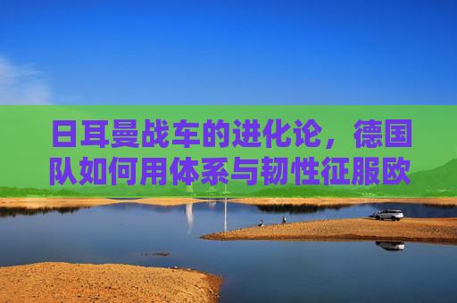 日耳曼战车的进化论，德国队如何用体系与韧性征服欧洲杯，日耳曼战车进化论，体系韧性征服欧洲杯