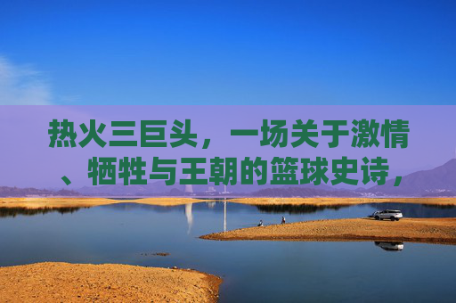 热火三巨头,一场关于激情、牺牲与王朝的篮球史诗,热火三巨头,激情、牺牲与王朝的篮球史诗 热火三巨头,一场关于激情、牺牲与王朝的篮球史诗,热火三巨头,激情、牺牲与王朝的篮球史诗