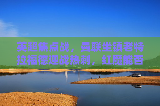 英超焦点战,曼联坐镇老特拉福德迎战热刺,红魔能否止颓,热刺能否延续强势? 英超焦点战,曼联坐镇老特拉福德迎战热刺,红魔能否止颓,热刺能否延续强势?