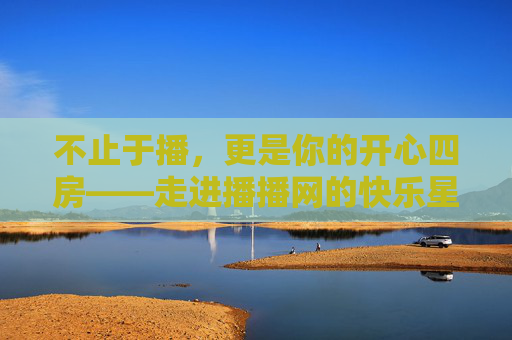 不止于播,更是你的开心四房——走进播播网的快乐星球,不止于播,播播网的快乐星球 不止于播,更是你的开心四房——走进播播网的快乐星球,不止于播,播播网的快乐星球