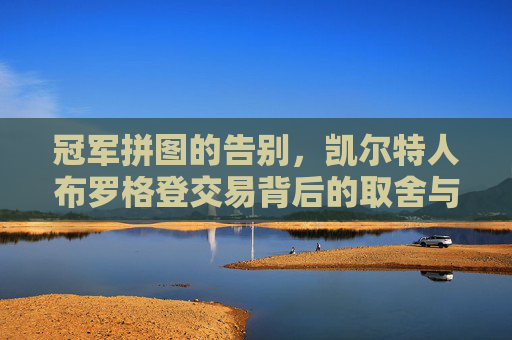 冠军拼图的告别,凯尔特人布罗格登交易背后的取舍与未来 冠军拼图的告别,凯尔特人布罗格登交易背后的取舍与未来