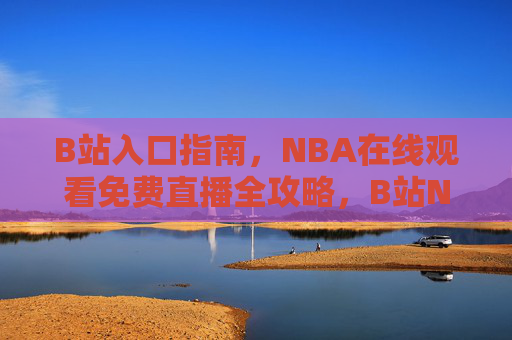 B站入口指南，NBA在线观看免费直播全攻略，B站NBA免费直播观看全攻略