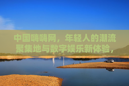 中国嗨嗨网,年轻人的潮流聚集地与数字娱乐新体验,中国嗨嗨网,年轻人的潮流数字娱乐新聚集地 中国嗨嗨网,年轻人的潮流聚集地与数字娱乐新体验,中国嗨嗨网,年轻人的潮流数字娱乐新聚集地