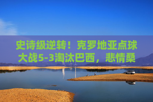 史诗级逆转!克罗地亚点球大战5-3淘汰巴西,悲情桑巴止步八强 史诗级逆转!克罗地亚点球大战5-3淘汰巴西,悲情桑巴止步八强