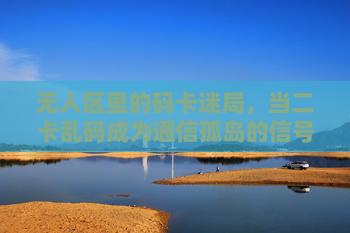 无人区里的码卡迷局,当二卡乱码成为通信孤岛的信号警报,无人区码卡迷局,二卡乱码触发通信孤岛警报 无人区里的码卡迷局,当二卡乱码成为通信孤岛的信号警报,无人区码卡迷局,二卡乱码触发通信孤岛警报