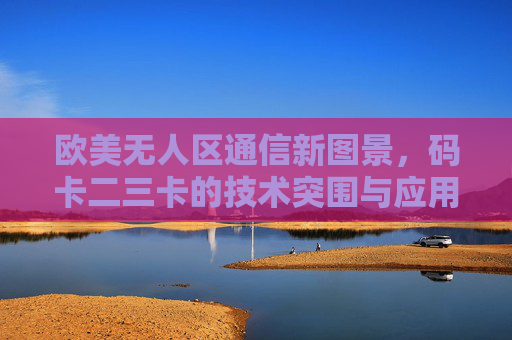 欧美无人区通信新图景,码卡二三卡的技术突围与应用探索,欧美无人区通信新图景,码卡二三卡技术突围与应用探索 欧美无人区通信新图景,码卡二三卡的技术突围与应用探索,欧美无人区通信新图景,码卡二三卡技术突围与应用探索