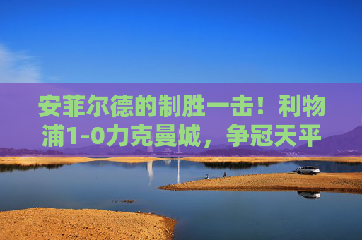 安菲尔德的制胜一击!利物浦1-0力克曼城,争冠天平再度倾斜 安菲尔德的制胜一击!利物浦1-0力克曼城,争冠天平再度倾斜