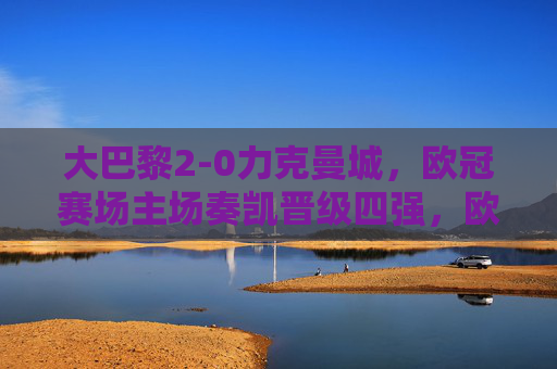 大巴黎2-0力克曼城,欧冠赛场主场奏凯晋级四强,欧冠,大巴黎2-0力克曼城 主场晋级四强 大巴黎2-0力克曼城,欧冠赛场主场奏凯晋级四强,欧冠,大巴黎2-0力克曼城 主场晋级四强
