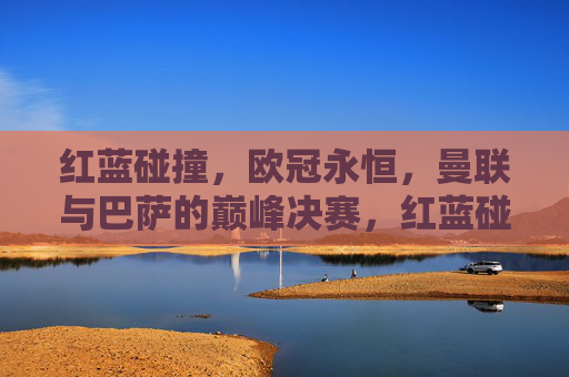 红蓝碰撞,欧冠永恒,曼联与巴萨的巅峰决赛,红蓝碰撞,欧冠永恒,曼联巴萨巅峰决赛 红蓝碰撞,欧冠永恒,曼联与巴萨的巅峰决赛,红蓝碰撞,欧冠永恒,曼联巴萨巅峰决赛