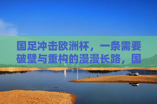 国足冲击欧洲杯,一条需要破壁与重构的漫漫长路,国足冲击欧洲杯,破壁与重构的漫漫长路 国足冲击欧洲杯,一条需要破壁与重构的漫漫长路,国足冲击欧洲杯,破壁与重构的漫漫长路