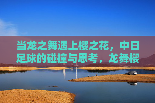 当龙之舞遇上樱之花,中日足球的碰撞与思考,龙舞樱花,中日足球的碰撞与思考 当龙之舞遇上樱之花,中日足球的碰撞与思考,龙舞樱花,中日足球的碰撞与思考