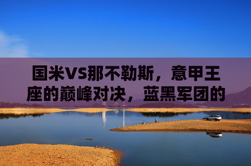国米VS那不勒斯,意甲王座的巅峰对决,蓝黑军团的逆袭与蓝鹰的卫冕野心,国米VS那不勒斯,意甲王座巅峰对决,蓝黑逆袭战蓝鹰卫冕 国米VS那不勒斯,意甲王座的巅峰对决,蓝黑军团的逆袭与蓝鹰的卫冕野心,国米VS那不勒斯,意甲王座巅峰对决,蓝黑逆袭战蓝鹰卫冕