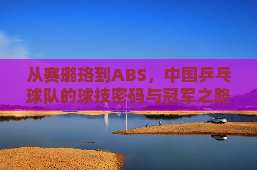 从赛璐珞到ABS,中国乒乓球队的球技密码与冠军之路 从赛璐珞到ABS,中国乒乓球队的球技密码与冠军之路