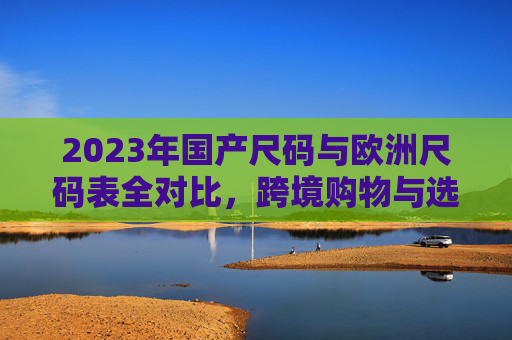2023年国产尺码与欧洲尺码表全对比,跨境购物与选品避坑指南 2023年国产尺码与欧洲尺码表全对比,跨境购物与选品避坑指南