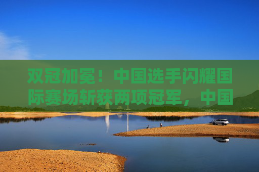 双冠加冕!中国选手闪耀国际赛场斩获两项冠军,中国选手国际赛场双冠加冕 双冠加冕!中国选手闪耀国际赛场斩获两项冠军,中国选手国际赛场双冠加冕
