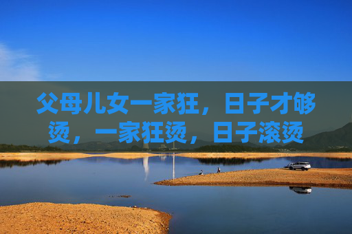 父母儿女一家狂,日子才够烫,一家狂烫,日子滚烫 父母儿女一家狂,日子才够烫,一家狂烫,日子滚烫