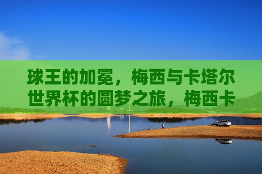 球王的加冕，梅西与卡塔尔世界杯的圆梦之旅，梅西卡塔尔世界杯圆梦加冕球王