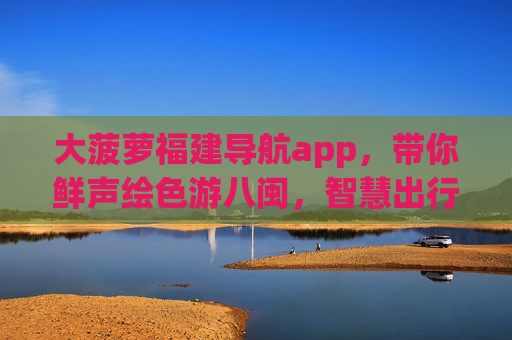 大菠萝福建导航app,带你鲜声绘色游八闽,智慧出行不迷路,大菠萝福建导航,鲜声绘色游八闽,智慧出行不迷路 大菠萝福建导航app,带你鲜声绘色游八闽,智慧出行不迷路,大菠萝福建导航,鲜声绘色游八闽,智慧出行不迷路