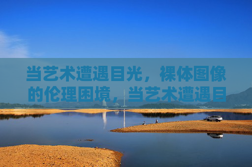 当艺术遭遇目光,裸体图像的伦理困境,当艺术遭遇目光,裸体图像的伦理困境 当艺术遭遇目光,裸体图像的伦理困境,当艺术遭遇目光,裸体图像的伦理困境