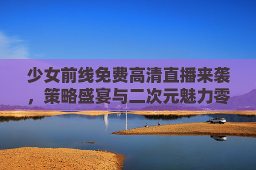 少女前线免费高清直播来袭,策略盛宴与二次元魅力零距离!少女前线免费高清直播,策略盛宴与二次元魅力零距离 少女前线免费高清直播来袭,策略盛宴与二次元魅力零距离!少女前线免费高清直播,策略盛宴与二次元魅力零距离