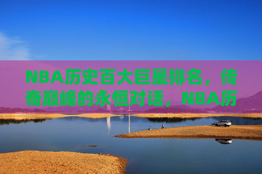 NBA历史百大巨星排名,传奇巅峰的永恒对话,NBA历史百大巨星,传奇巅峰的永恒对话 NBA历史百大巨星排名,传奇巅峰的永恒对话,NBA历史百大巨星,传奇巅峰的永恒对话