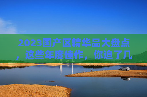2023国产区精华品大盘点,这些年度佳作,你追了几部?2023国产精华品大盘点,年度佳作,你追了几部? 2023国产区精华品大盘点,这些年度佳作,你追了几部?2023国产精华品大盘点,年度佳作,你追了几部?
