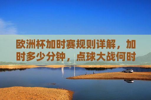 欧洲杯加时赛规则详解,加时多少分钟,点球大战何时登场?欧洲杯加时赛规则详解,加时时长与点球大战登场时机 欧洲杯加时赛规则详解,加时多少分钟,点球大战何时登场?欧洲杯加时赛规则详解,加时时长与点球大战登场时机
