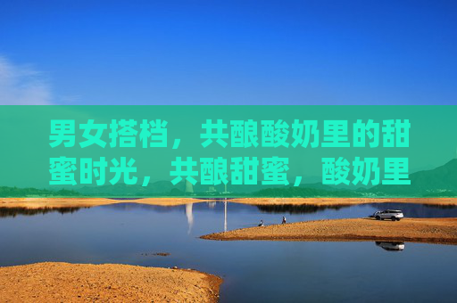 男女搭档，共酿酸奶里的甜蜜时光，共酿甜蜜，酸奶里的搭档时光