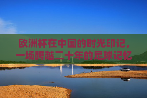 欧洲杯在中国的时光印记,一场跨越二十年的足球记忆保存术,二十年欧洲杯记忆,中国的足球保存术 欧洲杯在中国的时光印记,一场跨越二十年的足球记忆保存术,二十年欧洲杯记忆,中国的足球保存术